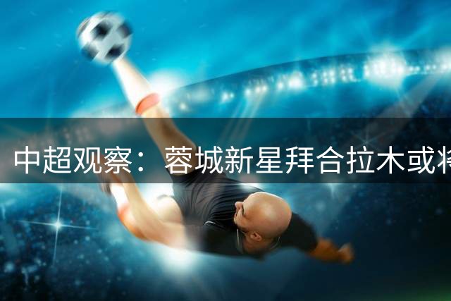 中超观察：蓉城新星拜合拉木或将扛起球队进攻大旗